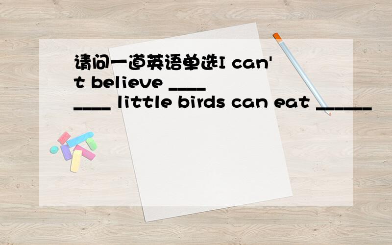 请问一道英语单选I can't believe ________ little birds can eat ______