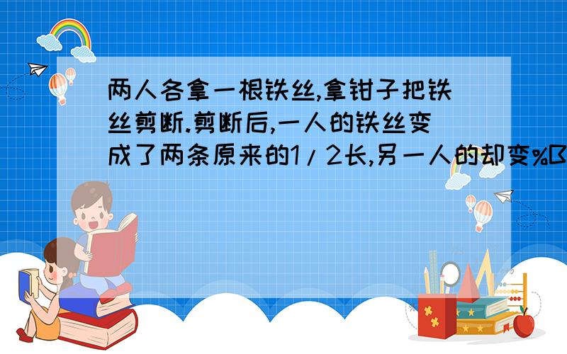 两人各拿一根铁丝,拿钳子把铁丝剪断.剪断后,一人的铁丝变成了两条原来的1/2长,另一人的却变%B