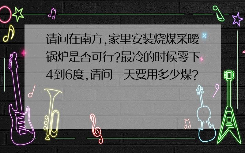 请问在南方,家里安装烧煤采暧锅炉是否可行?最冷的时候零下4到6度,请问一天要用多少煤?