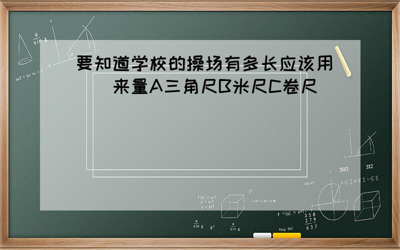 要知道学校的操场有多长应该用（)来量A三角尺B米尺C卷尺