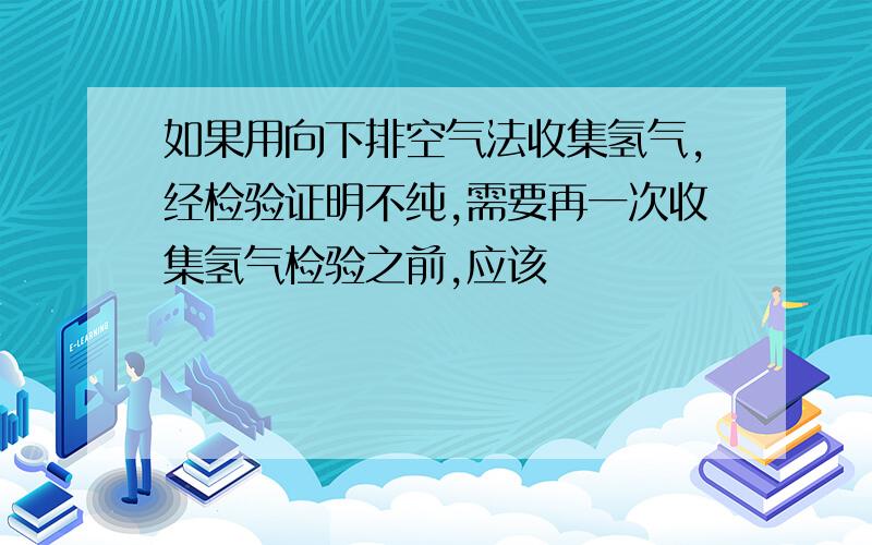 如果用向下排空气法收集氢气,经检验证明不纯,需要再一次收集氢气检验之前,应该