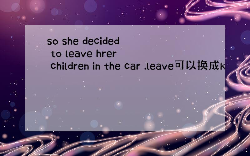 so she decided to leave hrer children in the car .leave可以换成k