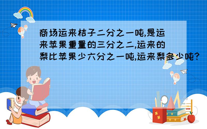 商场运来桔子二分之一吨,是运来苹果重量的三分之二,运来的梨比苹果少六分之一吨,运来梨多少吨?