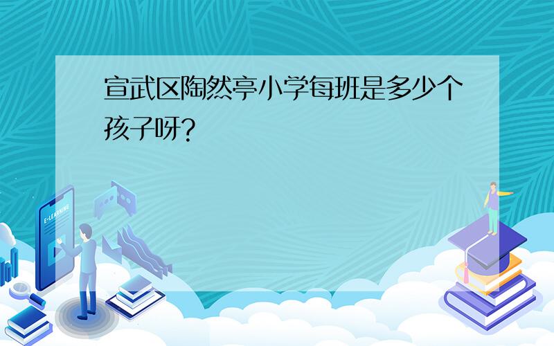 宣武区陶然亭小学每班是多少个孩子呀?