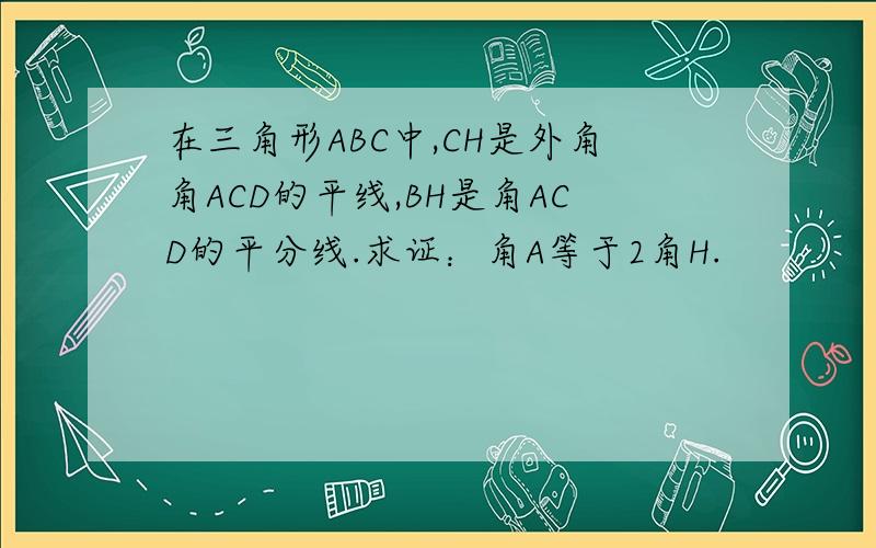 在三角形ABC中,CH是外角角ACD的平线,BH是角ACD的平分线.求证：角A等于2角H.