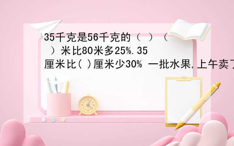 35千克是56千克的（ ）（ ）米比80米多25%.35厘米比( )厘米少30% 一批水果,上午卖了40%,下午卖了比上