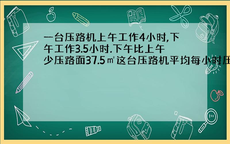 一台压路机上午工作4小时,下午工作3.5小时.下午比上午少压路面37.5㎡这台压路机平均每小时压路面多少㎡