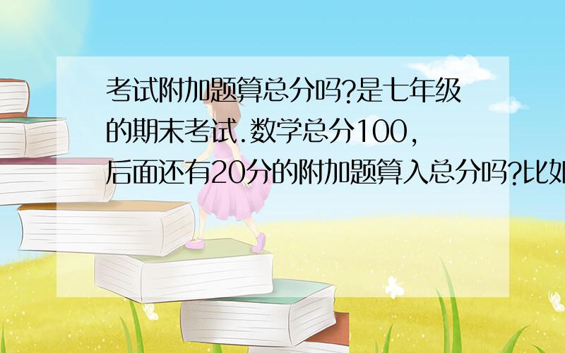 考试附加题算总分吗?是七年级的期末考试.数学总分100,后面还有20分的附加题算入总分吗?比如有两个人一个90+20,另