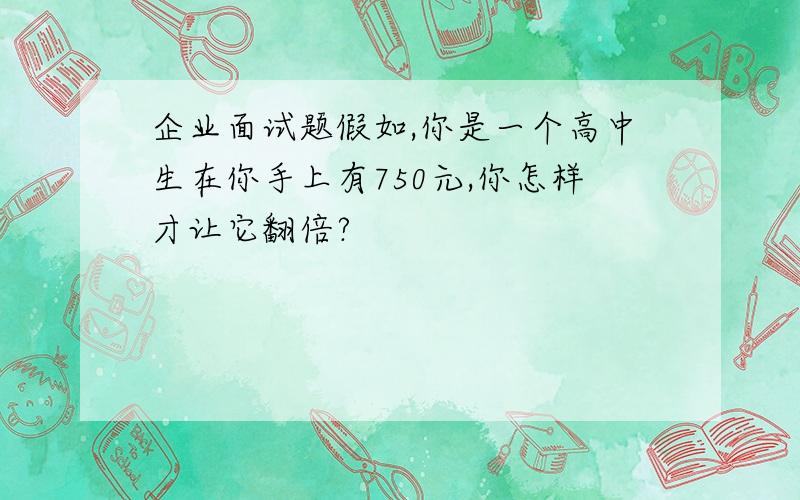 企业面试题假如,你是一个高中生在你手上有750元,你怎样才让它翻倍?