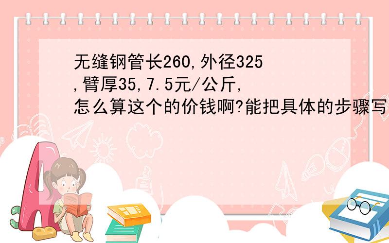 无缝钢管长260,外径325,臂厚35,7.5元/公斤,怎么算这个的价钱啊?能把具体的步骤写出来吗?