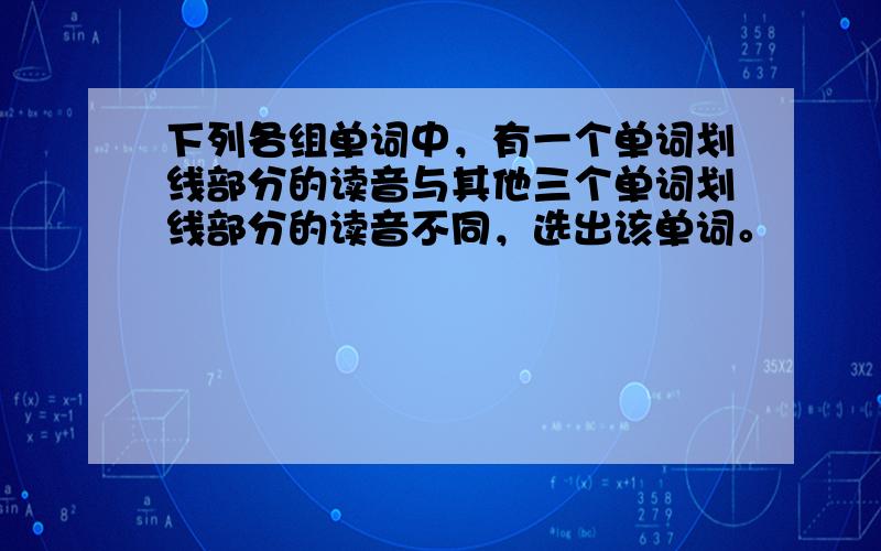 下列各组单词中，有一个单词划线部分的读音与其他三个单词划线部分的读音不同，选出该单词。