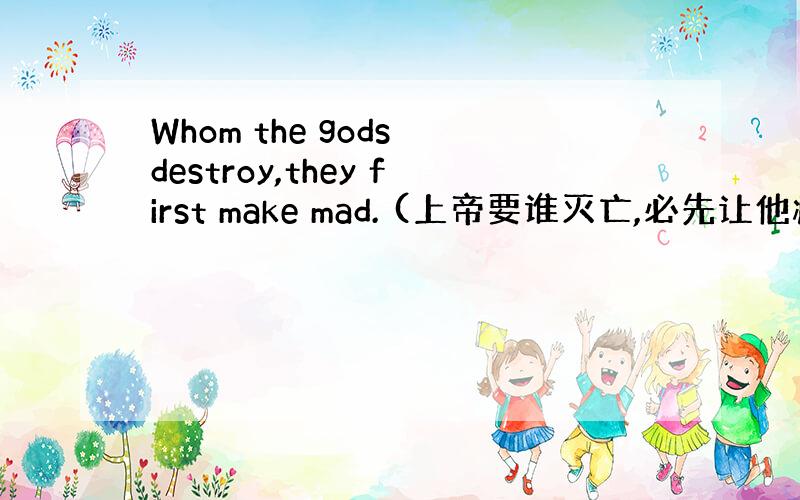 Whom the gods destroy,they first make mad. (上帝要谁灭亡,必先让他疯狂.)