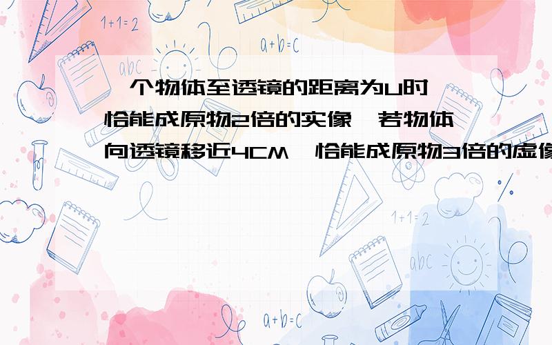 一个物体至透镜的距离为U时,恰能成原物2倍的实像,若物体向透镜移近4CM,恰能成原物3倍的虚像,则U及该透镜的焦距分别为