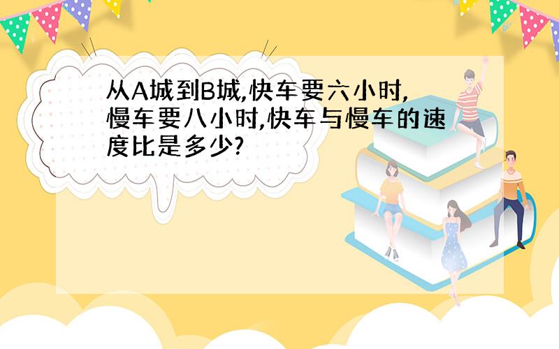 从A城到B城,快车要六小时,慢车要八小时,快车与慢车的速度比是多少?