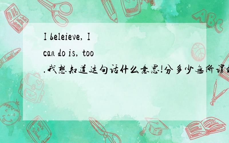 I beleieve, I can do is, too.我想知道这句话什么意思!分多少无所谓的!