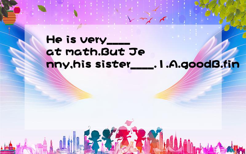 He is very____at math.But Jenny,his sister____.1.A.goodB.fin