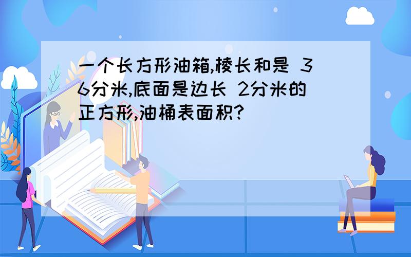 一个长方形油箱,棱长和是 36分米,底面是边长 2分米的正方形,油桶表面积?