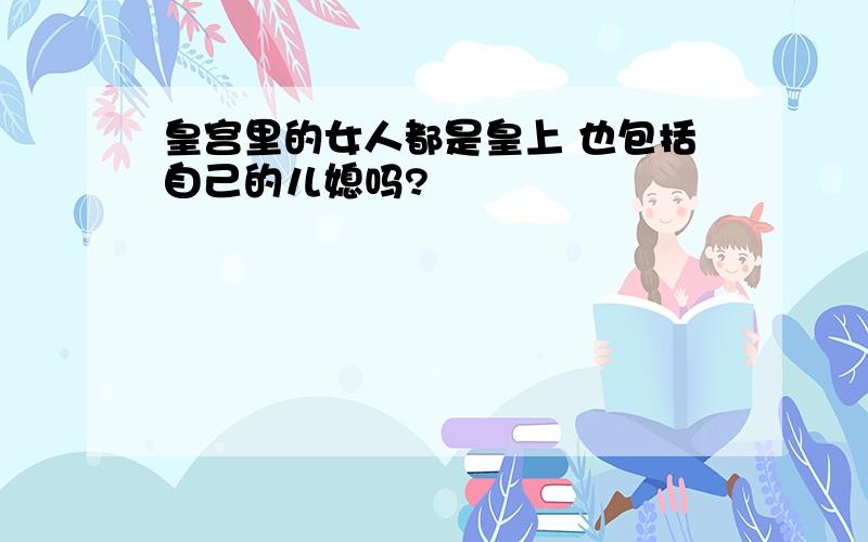 皇宫里的女人都是皇上 也包括自己的儿媳吗?