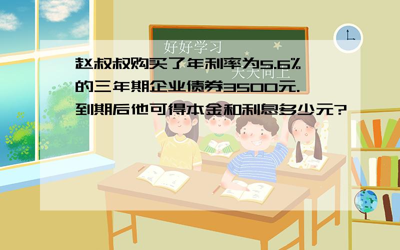 赵叔叔购买了年利率为5.6%的三年期企业债券3500元.到期后他可得本金和利息多少元?