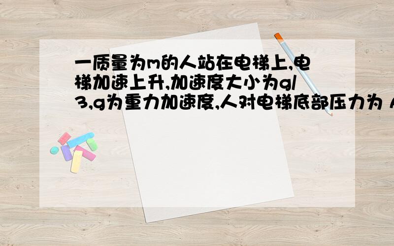 一质量为m的人站在电梯上,电梯加速上升,加速度大小为g/3,g为重力加速度,人对电梯底部压力为 A,1/3mg B,2m