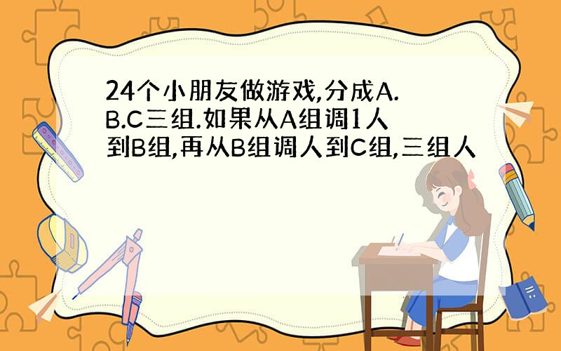 24个小朋友做游戏,分成A.B.C三组.如果从A组调1人到B组,再从B组调人到C组,三组人