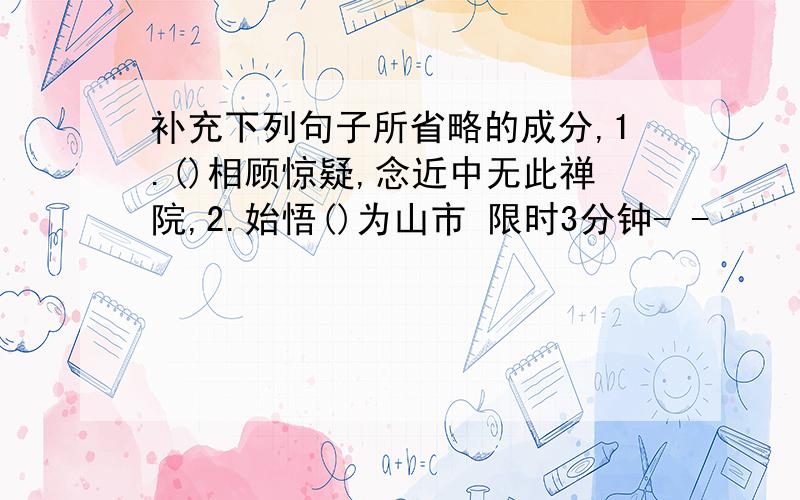 补充下列句子所省略的成分,1.()相顾惊疑,念近中无此禅院,2.始悟()为山市 限时3分钟- -