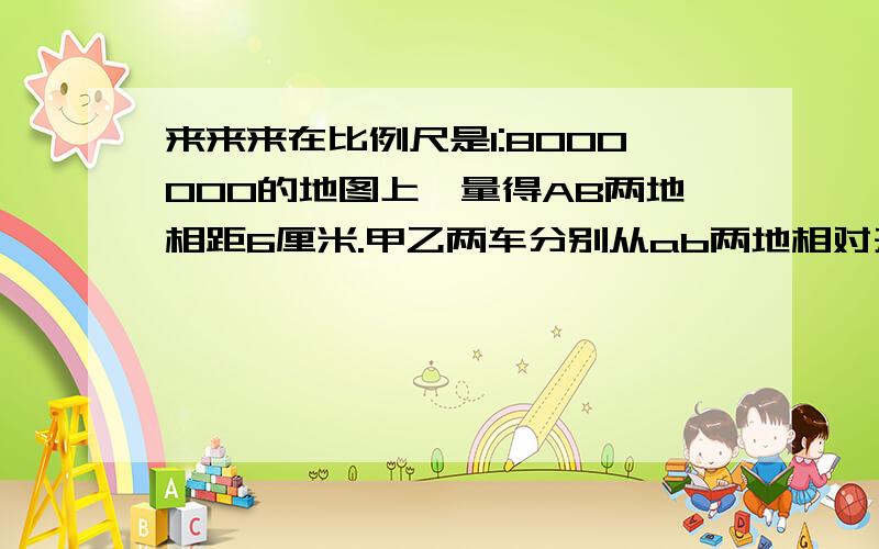 来来来在比例尺是1:8000000的地图上,量得AB两地相距6厘米.甲乙两车分别从ab两地相对开出,进过5小时相遇,已知