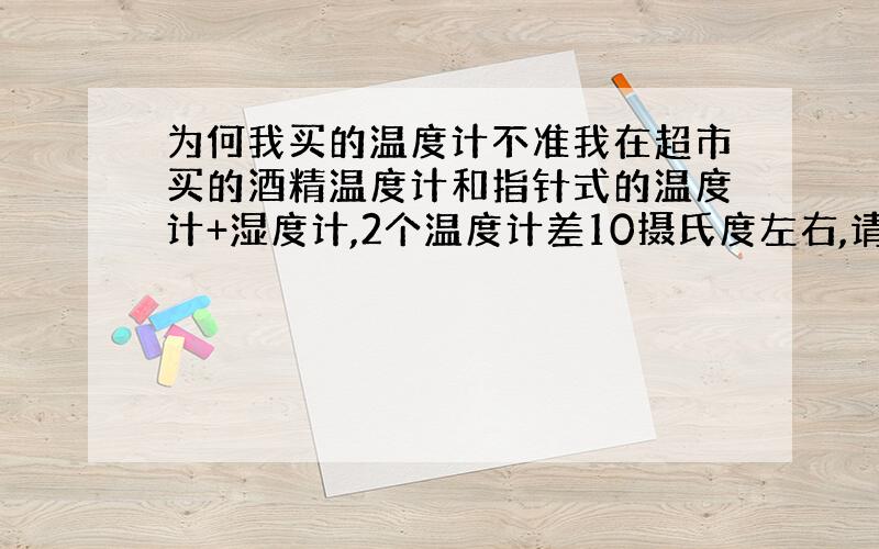 为何我买的温度计不准我在超市买的酒精温度计和指针式的温度计+湿度计,2个温度计差10摄氏度左右,请问有谁能告诉我那个更准