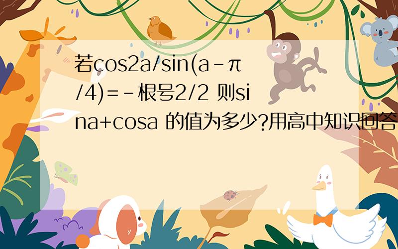 若cos2a/sin(a-π/4)=-根号2/2 则sina+cosa 的值为多少?用高中知识回答