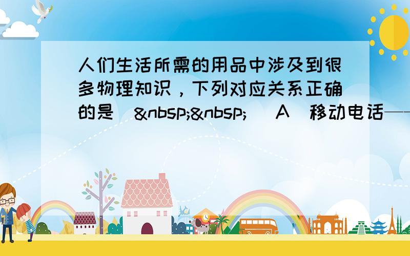 人们生活所需的用品中涉及到很多物理知识，下列对应关系正确的是（  ） A．移动电话——超声波 B．超