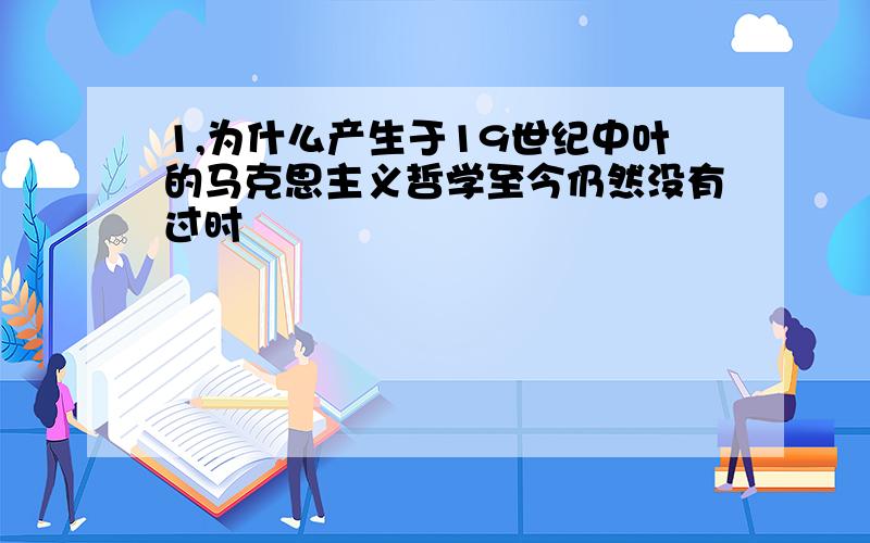 1,为什么产生于19世纪中叶的马克思主义哲学至今仍然没有过时