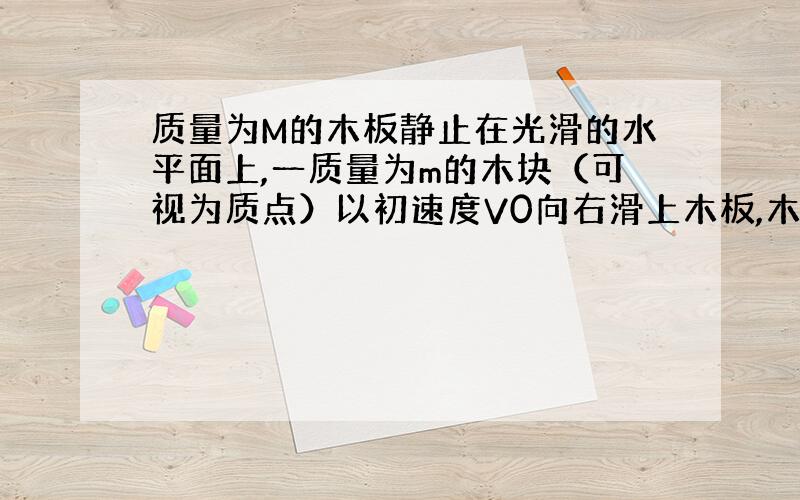 质量为M的木板静止在光滑的水平面上,一质量为m的木块（可视为质点）以初速度V0向右滑上木板,木板与木块间的动摩擦因数为μ