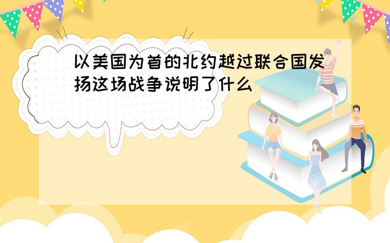 以美国为首的北约越过联合国发扬这场战争说明了什么