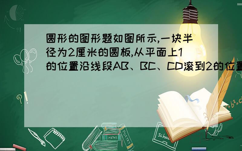 圆形的图形题如图所示,一块半径为2厘米的圆板,从平面上1的位置沿线段AB、BC、CD滚到2的位置,如果AB、BC、CD的