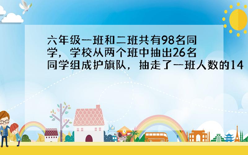 六年级一班和二班共有98名同学，学校从两个班中抽出26名同学组成护旗队，抽走了一班人数的14