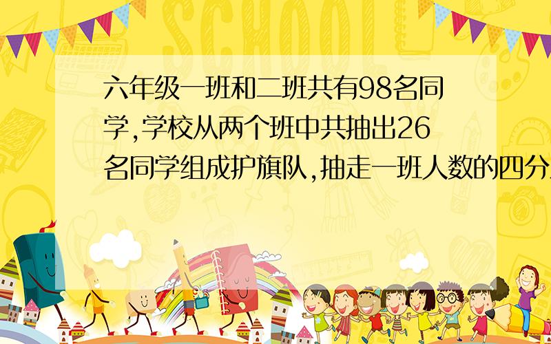 六年级一班和二班共有98名同学,学校从两个班中共抽出26名同学组成护旗队,抽走一班人数的四分之一.抽走