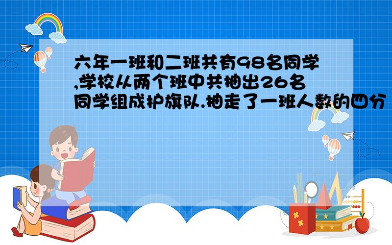 六年一班和二班共有98名同学,学校从两个班中共抽出26名同学组成护旗队.抽走了一班人数的四分