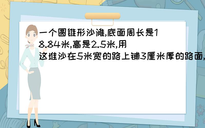 一个圆锥形沙滩,底面周长是18.84米,高是2.5米,用这堆沙在5米宽的路上铺3厘米厚的路面,能铺多长?