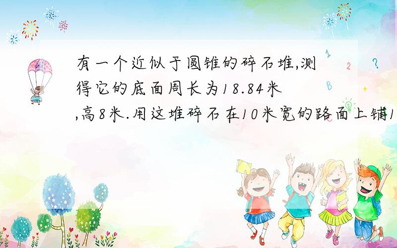 有一个近似于圆锥的碎石堆,测得它的底面周长为18.84米,高8米.用这堆碎石在10米宽的路面上铺10厘米厚,