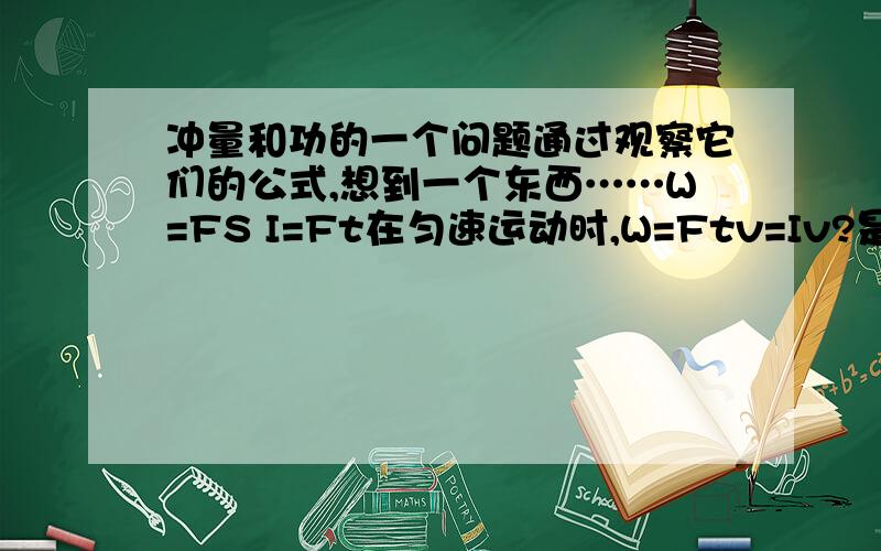 冲量和功的一个问题通过观察它们的公式,想到一个东西……W=FS I=Ft在匀速运动时,W=Ftv=Iv?是这样吗?可是匀