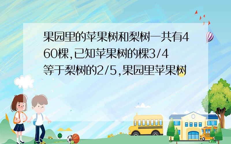 果园里的苹果树和梨树一共有460棵,已知苹果树的棵3/4等于梨树的2/5,果园里苹果树