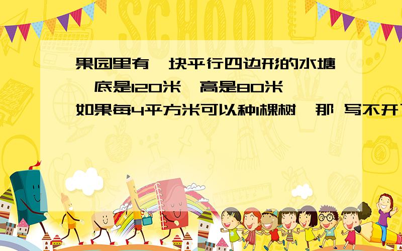 果园里有一块平行四边形的水塘,底是120米,高是80米,如果每4平方米可以种1棵树,那 写不开了见补充