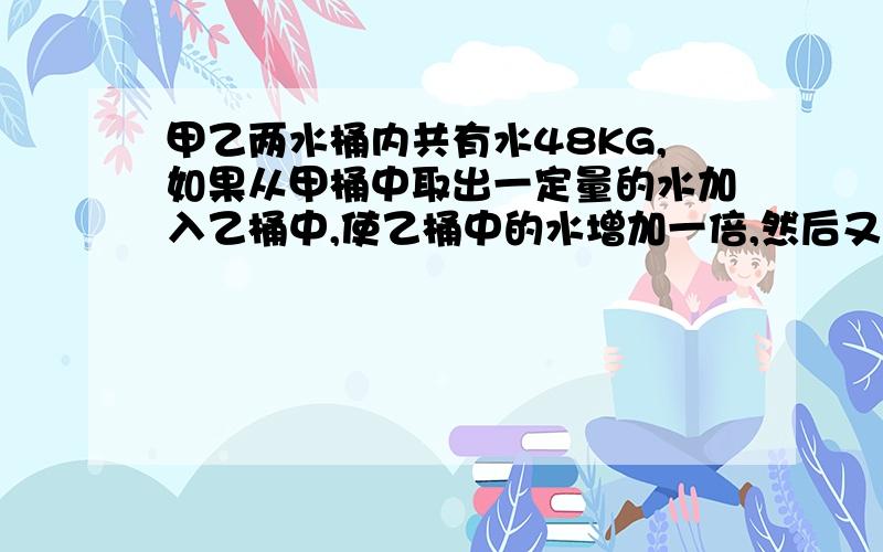 甲乙两水桶内共有水48KG,如果从甲桶中取出一定量的水加入乙桶中,使乙桶中的水增加一倍,然后又从乙桶中取出一些水加入甲桶