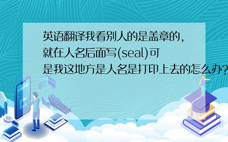 英语翻译我看别人的是盖章的,就在人名后面写(seal)可是我这地方是人名是打印上去的怎么办?承办人签章本来就是 seal