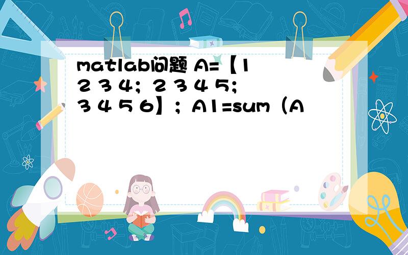 matlab问题 A=【1 2 3 4；2 3 4 5；3 4 5 6】；A1=sum（A