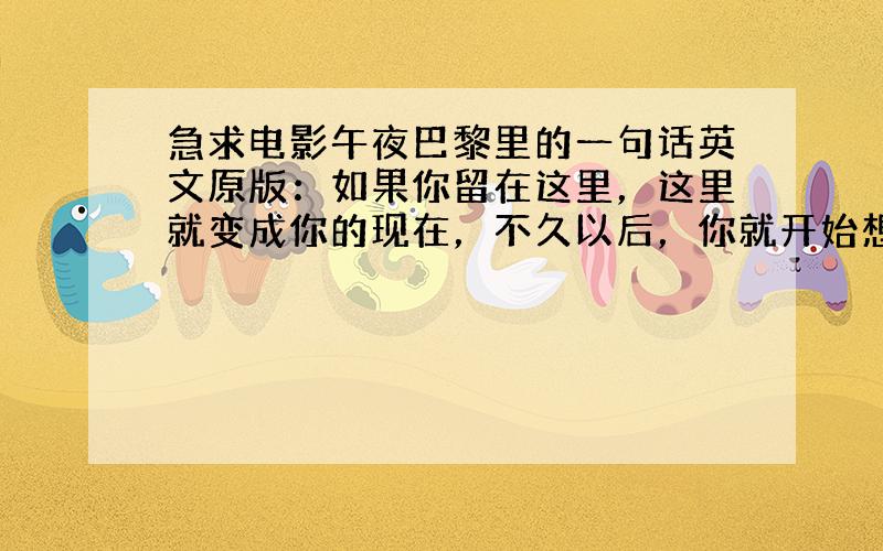 急求电影午夜巴黎里的一句话英文原版：如果你留在这里，这里就变成你的现在，不久以后，你就开始想象另一个时代才是黄金时代，这