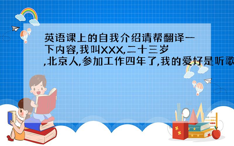 英语课上的自我介绍请帮翻译一下内容,我叫XXX,二十三岁,北京人,参加工作四年了,我的爱好是听歌看书,业余时间会去健身房