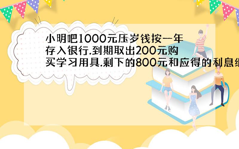 小明吧1000元压岁钱按一年存入银行.到期取出200元购买学习用具.剩下的800元和应得的利息继续按一年存入银行.若利率