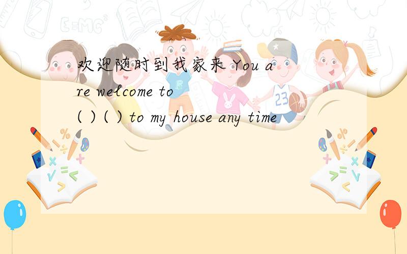 欢迎随时到我家来 You are welcome to ( ) ( ) to my house any time