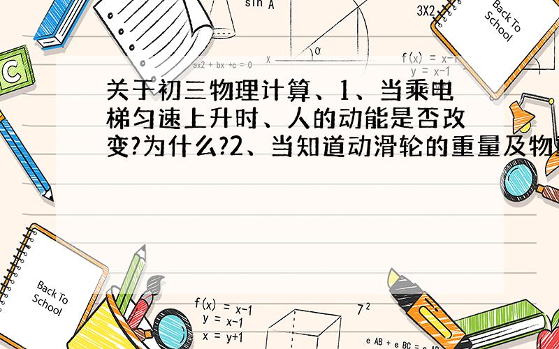 关于初三物理计算、1、当乘电梯匀速上升时、人的动能是否改变?为什么?2、当知道动滑轮的重量及物重时,怎样计算拉力?（只有